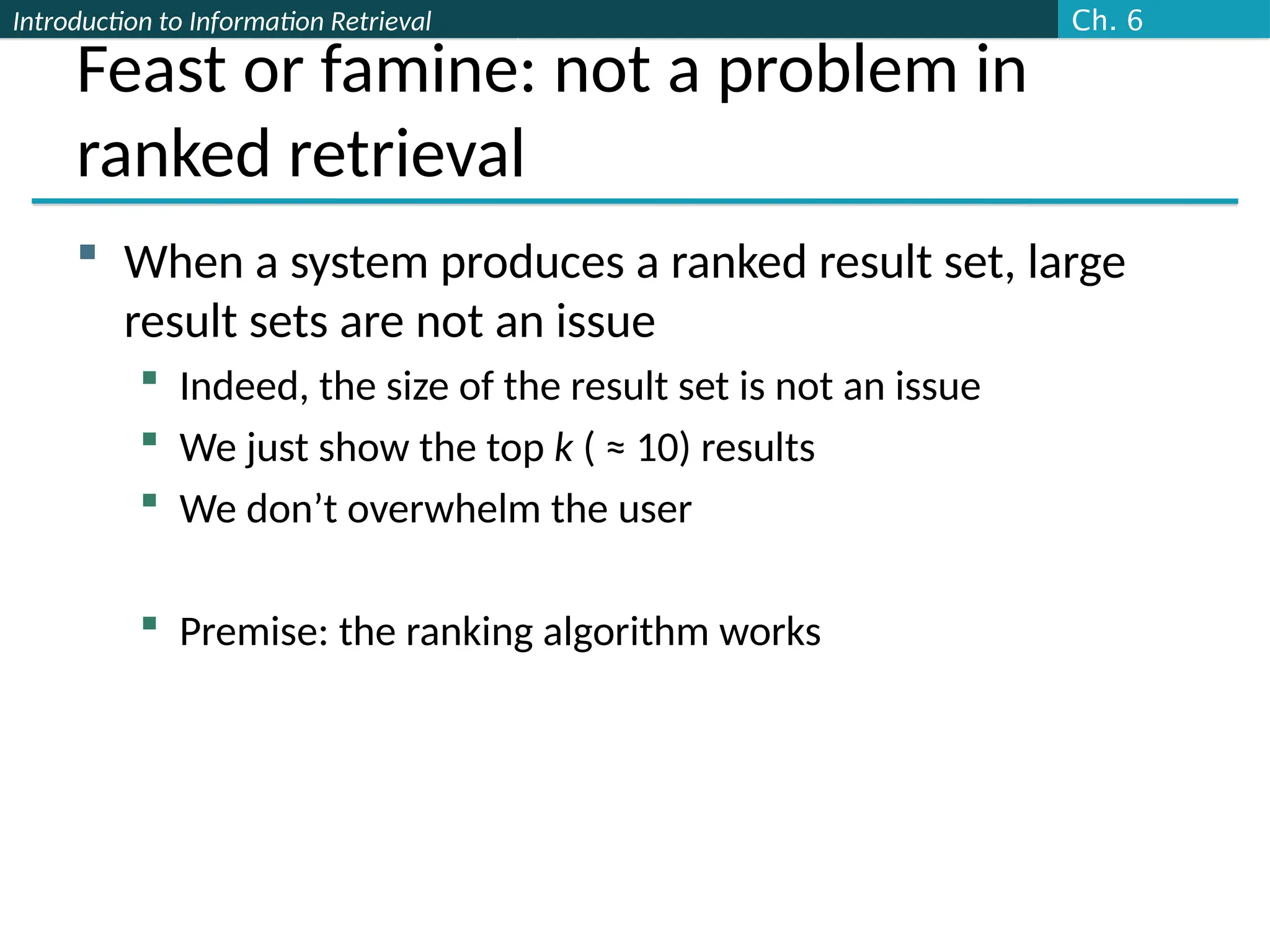 Introduction to Information Retrieval
Feast or famine: not a problem in
ranked retrieval
 When a system produces a ranked result set, large
result sets are not an issue
 Indeed, the size of the result set is not an issue
 We just show the top k ( ≈ 10) results
 We don’t overwhelm the user
 Premise: the ranking algorithm works
Ch. 6
 