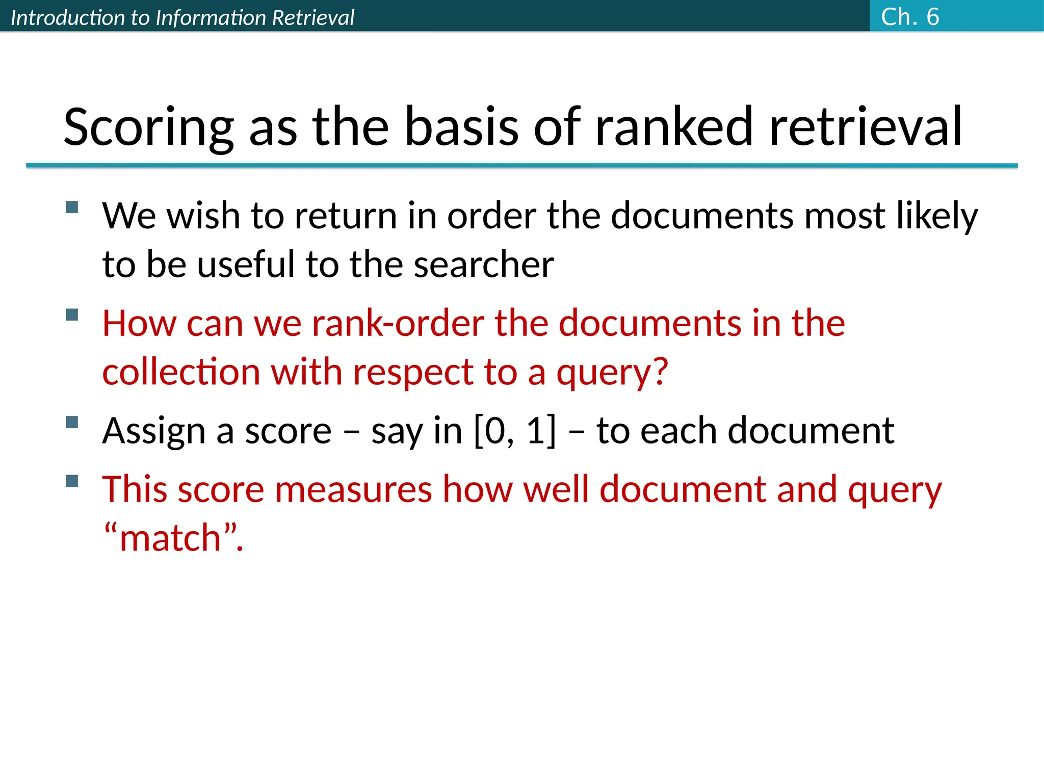 Introduction to Information Retrieval
Scoring as the basis of ranked retrieval
 We wish to return in order the documents most likely
to be useful to the searcher
 How can we rank-order the documents in the
collection with respect to a query?
 Assign a score – say in [0, 1] – to each document
 This score measures how well document and query
“match”.
Ch. 6
 