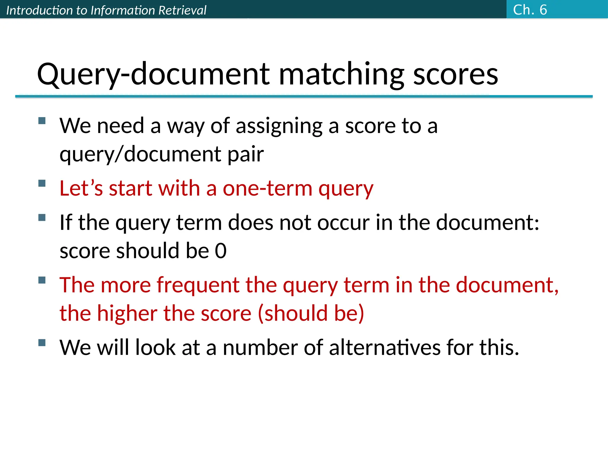 Introduction to Information Retrieval
Query-document matching scores
 We need a way of assigning a score to a
query/document pair
 Let’s start with a one-term query
 If the query term does not occur in the document:
score should be 0
 The more frequent the query term in the document,
the higher the score (should be)
 We will look at a number of alternatives for this.
Ch. 6
 