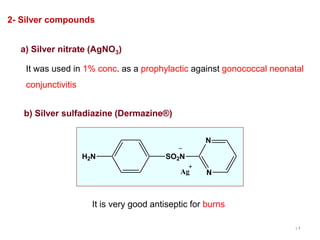 12
It was used in 1% conc. as a prophylactic against gonococcal neonatal
conjunctivitis
2- Silver compounds
a) Silver nitrate (AgNO3)
b) Silver sulfadiazine (Dermazine®)
H2N SO2N
N
N
Ag
It is very good antiseptic for burns
 