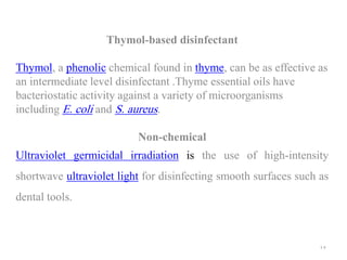 Thymol-based disinfectant
Thymol, a phenolic chemical found in thyme, can be as effective as
an intermediate level disinfectant .Thyme essential oils have
bacteriostatic activity against a variety of microorganisms
including E. coli and S. aureus.
Non-chemical
Ultraviolet germicidal irradiation is the use of high-intensity
shortwave ultraviolet light for disinfecting smooth surfaces such as
dental tools.
17
 