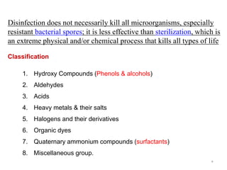 3
1. Hydroxy Compounds (Phenols & alcohols)
2. Aldehydes
3. Acids
4. Heavy metals & their salts
5. Halogens and their derivatives
6. Organic dyes
7. Quaternary ammonium compounds (surfactants)
8. Miscellaneous group.
Disinfection does not necessarily kill all microorganisms, especially
resistant bacterial spores; it is less effective than sterilization, which is
an extreme physical and/or chemical process that kills all types of life
Classification
 