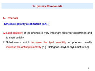 4
A- Phenols
1- Hydroxy Compounds
Structure activity relationship (SAR)
❑ Lipid solubility of the phenols is very important factor for penetration and
to exert activity.
❑ Substituents which increase the lipid solubility of phenols usually
increase the antiseptic activity (e.g. Halogens, alkyl or aryl substitution)
 