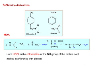 9
B-Chlorine derivatives
CH3
SO2 N
Cl
Na
COOH
SO2 N
Cl
Cl
Chloramine T Halazone
MOA
R C
O
N
H
Cl
H2O
R C
O
NH2 + HOCl
(protein)
R C N
O Cl
CH2R
R C N
O H
CH2R
+ H2O
Here HOCl make chlorination of the NH group of the protein so it
makes interference with protein
 