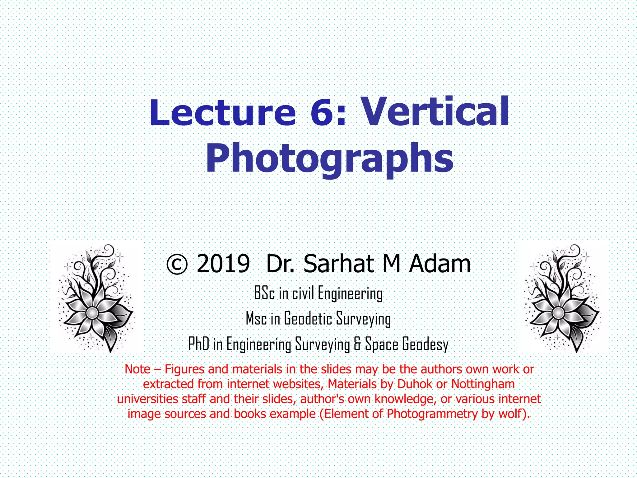 © 2019 Dr. Sarhat M Adam
BSc in civil Engineering
Msc in Geodetic Surveying
PhD in Engineering Surveying & Space Geodesy
Note – Figures and materials in the slides may be the authors own work or
extracted from internet websites, Materials by Duhok or Nottingham
universities staff and their slides, author's own knowledge, or various internet
image sources and books example (Element of Photogrammetry by wolf).
Lecture 6: Vertical
Photographs
 