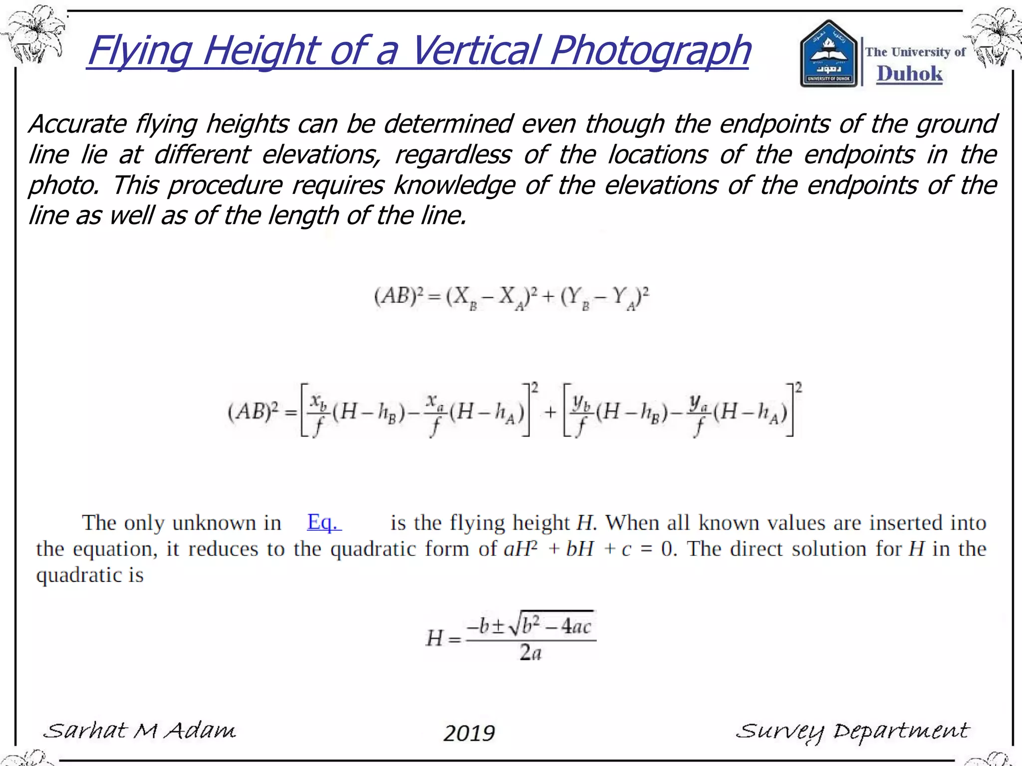 Flying Height of a Vertical Photograph
Accurate flying heights can be determined even though the endpoints of the ground
line lie at different elevations, regardless of the locations of the endpoints in the
photo. This procedure requires knowledge of the elevations of the endpoints of the
line as well as of the length of the line.
 