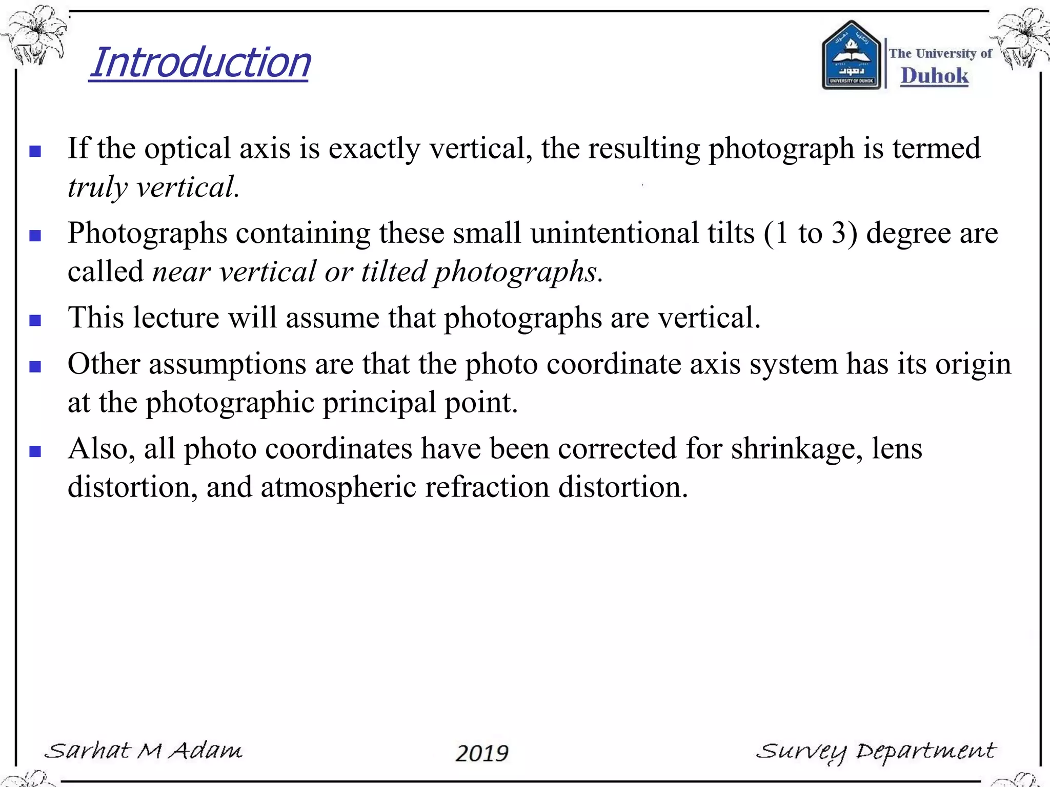 Introduction
◼ If the optical axis is exactly vertical, the resulting photograph is termed
truly vertical.
◼ Photographs containing these small unintentional tilts (1 to 3) degree are
called near vertical or tilted photographs.
◼ This lecture will assume that photographs are vertical.
◼ Other assumptions are that the photo coordinate axis system has its origin
at the photographic principal point.
◼ Also, all photo coordinates have been corrected for shrinkage, lens
distortion, and atmospheric refraction distortion.
 