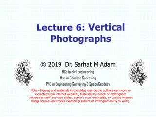 © 2019 Dr. Sarhat M Adam
BSc in civil Engineering
Msc in Geodetic Surveying
PhD in Engineering Surveying & Space Geodesy
Note – Figures and materials in the slides may be the authors own work or
extracted from internet websites, Materials by Duhok or Nottingham
universities staff and their slides, author's own knowledge, or various internet
image sources and books example (Element of Photogrammetry by wolf).
Lecture 6: Vertical
Photographs
 