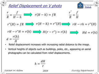 Relief Displacement on V photo
• Relief displacement increases with increasing radial distance to the image.
• Vertical heights of objects such as buildings, poles, etc., appearing on aerial
photographs can be calculated from relief displacements.
 