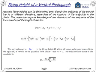 Flying Height of a Vertical Photograph
Accurate flying heights can be determined even though the endpoints of the ground
line lie at different elevations, regardless of the locations of the endpoints in the
photo. This procedure requires knowledge of the elevations of the endpoints of the
line as well as of the length of the line.
 