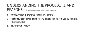 UNDERSTANDING THE PROCEDURE AND
REASONS : HOW CONTAMINATION COULD HAPPEN
1. EXTRACTION PROCESS FROM SOURCES
2. CONTAMINATION FROM THE SURROUNDINGS AND HANDLING
PROCEDURES
3. TRANSPORTATION
 