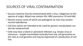 SOURCES OF VIRAL CONTAMINATION
• Sources material may be contaminated with a virus, indigenous to the
species of origin. Blood may contain HIV, HBV, parcovirus 19 and HAV.
• Murine viruses some of which are pathogenic to man may contain
murine hybridomas
• Cell lines which are intended to be used for genetic manipulation can
also be compromised
• Cells may have a latent or persistent infection e.g. herpes virus or
retrovirus – maybe transmitted vertically from one cell generation to
the next as viral genome and may be expressed of a production of cell
line.
 