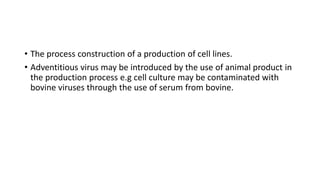 • The process construction of a production of cell lines.
• Adventitious virus may be introduced by the use of animal product in
the production process e.g cell culture may be contaminated with
bovine viruses through the use of serum from bovine.
 
