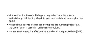 • Viral contamination of a biological may arise from the source
materials e.g. cell banks, blood, tissues and protein of animal/human
origin.
• Adventitious agents introduced during the production process e.g.
the use of animal serum in cell culture medium.
• Human error – require effective standard operating procedure (SOP)
 