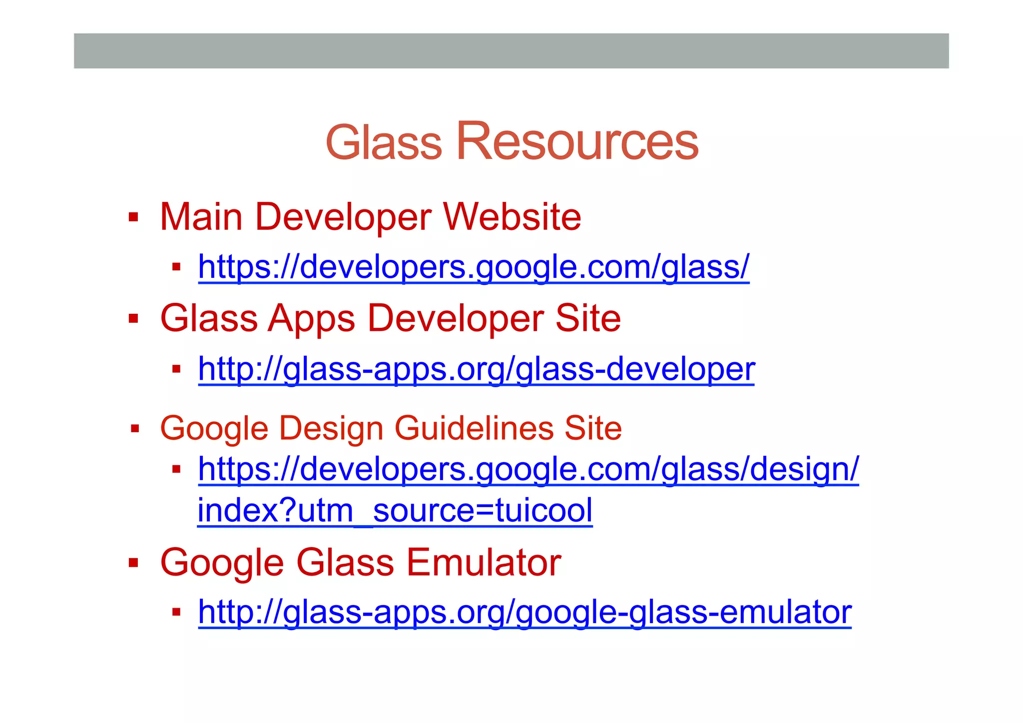 Glass Resources
▪  Main Developer Website
▪  https://developers.google.com/glass/
▪  Glass Apps Developer Site
▪  http://glass-apps.org/glass-developer
▪  Google Design Guidelines Site
▪  https://developers.google.com/glass/design/
index?utm_source=tuicool
▪  Google Glass Emulator
▪  http://glass-apps.org/google-glass-emulator
 