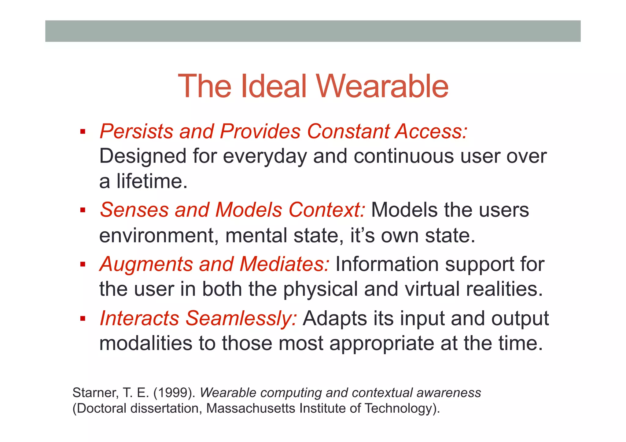 The Ideal Wearable
▪  Persists and Provides Constant Access:
Designed for everyday and continuous user over
a lifetime.
▪  Senses and Models Context: Models the users
environment, mental state, it’s own state.
▪  Augments and Mediates: Information support for
the user in both the physical and virtual realities.
▪  Interacts Seamlessly: Adapts its input and output
modalities to those most appropriate at the time.
Starner, T. E. (1999). Wearable computing and contextual awareness
(Doctoral dissertation, Massachusetts Institute of Technology).
 