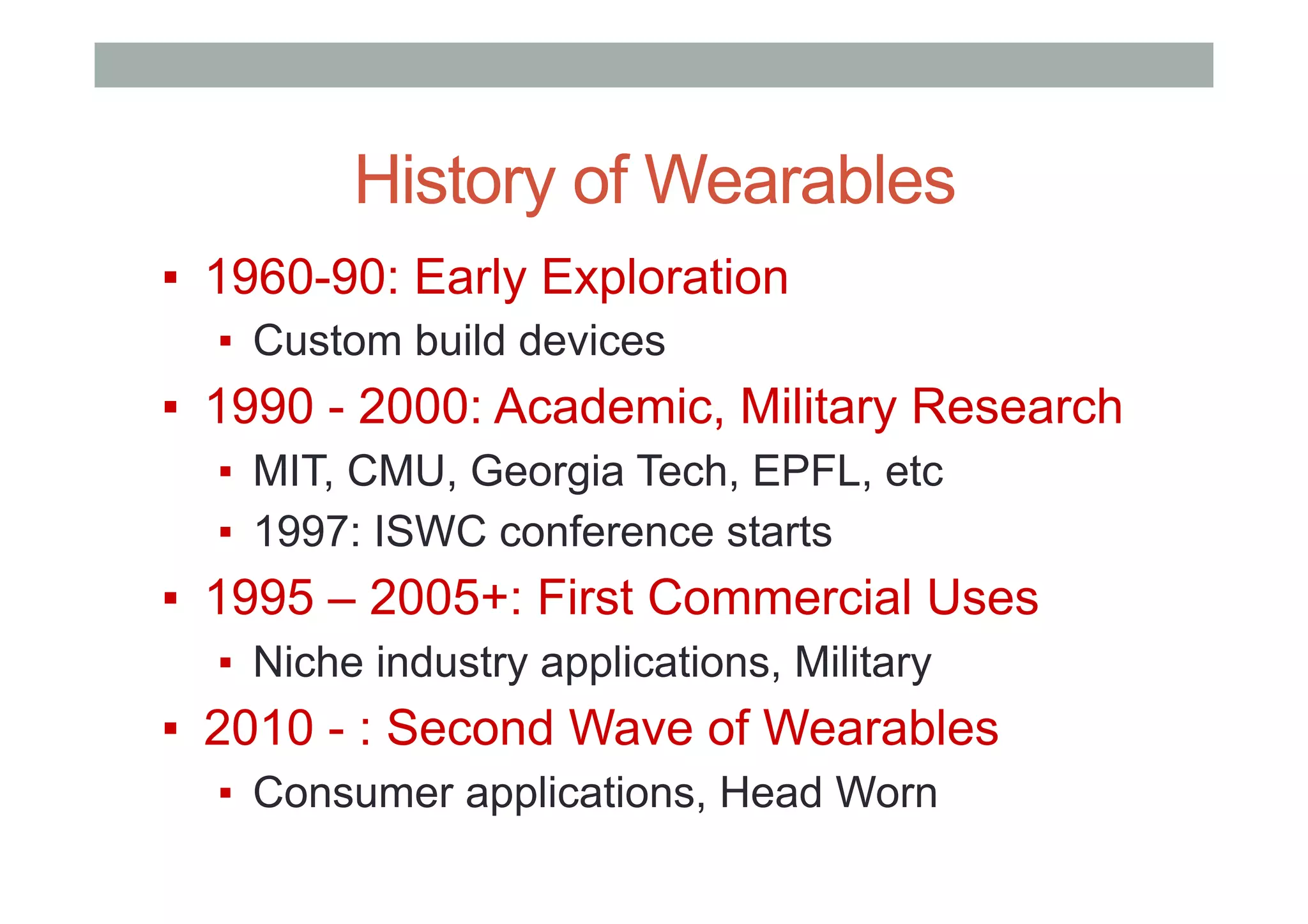History of Wearables
▪  1960-90: Early Exploration
▪  Custom build devices
▪  1990 - 2000: Academic, Military Research
▪  MIT, CMU, Georgia Tech, EPFL, etc
▪  1997: ISWC conference starts
▪  1995 – 2005+: First Commercial Uses
▪  Niche industry applications, Military
▪  2010 - : Second Wave of Wearables
▪  Consumer applications, Head Worn
 
