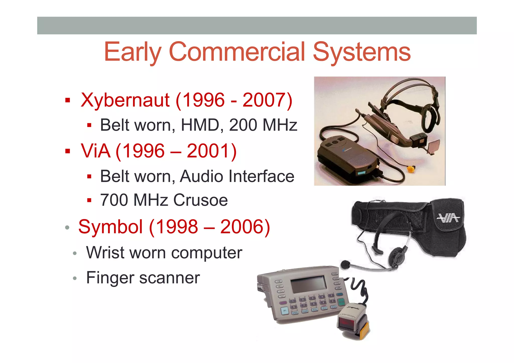 Early Commercial Systems
▪  Xybernaut (1996 - 2007)
▪  Belt worn, HMD, 200 MHz
▪  ViA (1996 – 2001)
▪  Belt worn, Audio Interface
▪  700 MHz Crusoe
•  Symbol (1998 – 2006)
•  Wrist worn computer
•  Finger scanner
 