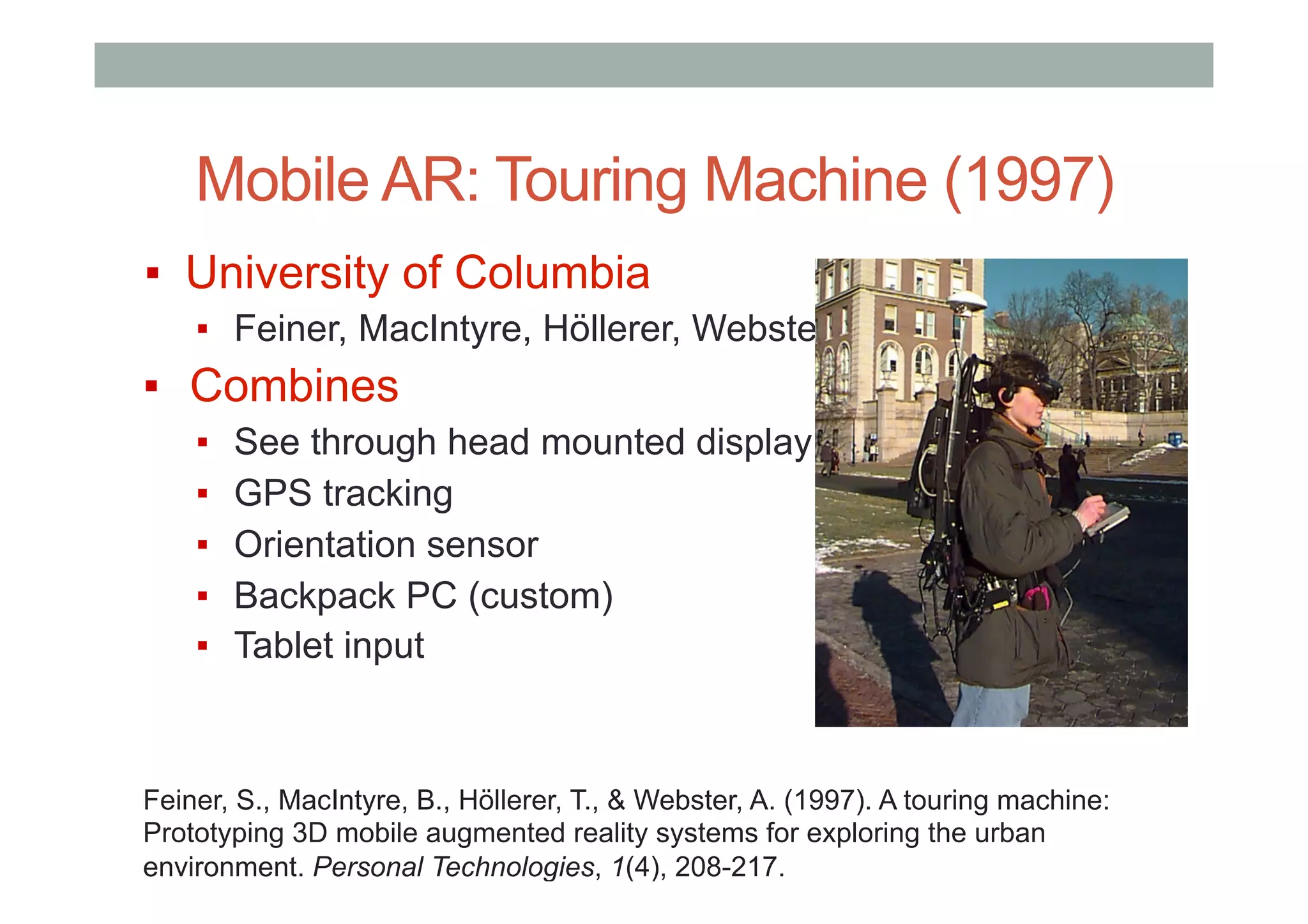 Mobile AR: Touring Machine (1997)
▪  University of Columbia
▪  Feiner, MacIntyre, Höllerer, Webster
▪  Combines
▪  See through head mounted display
▪  GPS tracking
▪  Orientation sensor
▪  Backpack PC (custom)
▪  Tablet input
Feiner, S., MacIntyre, B., Höllerer, T., & Webster, A. (1997). A touring machine:
Prototyping 3D mobile augmented reality systems for exploring the urban
environment. Personal Technologies, 1(4), 208-217.
 