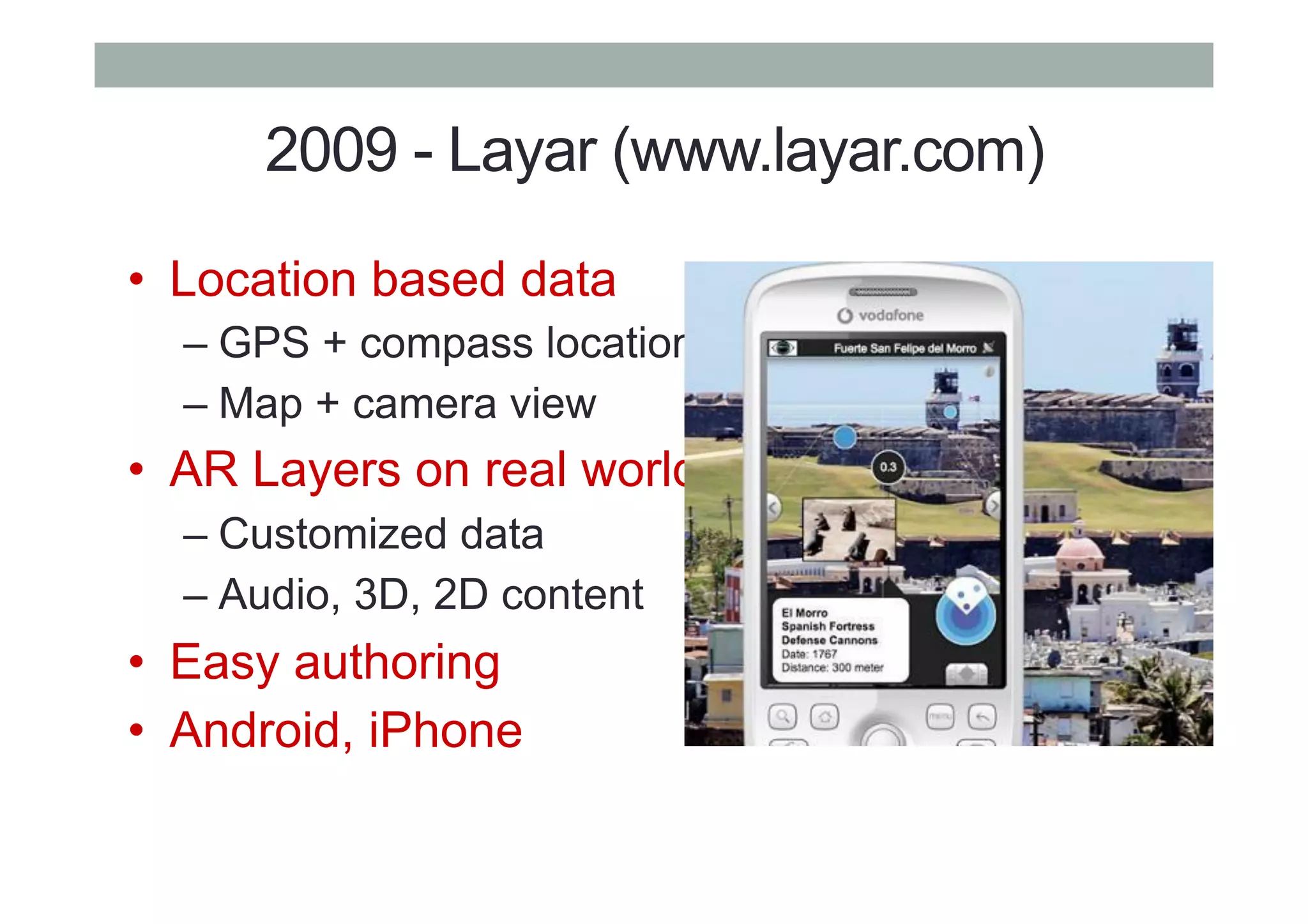 2009 - Layar (www.layar.com)
•  Location based data
– GPS + compass location
– Map + camera view
•  AR Layers on real world
– Customized data
– Audio, 3D, 2D content
•  Easy authoring
•  Android, iPhone
 
