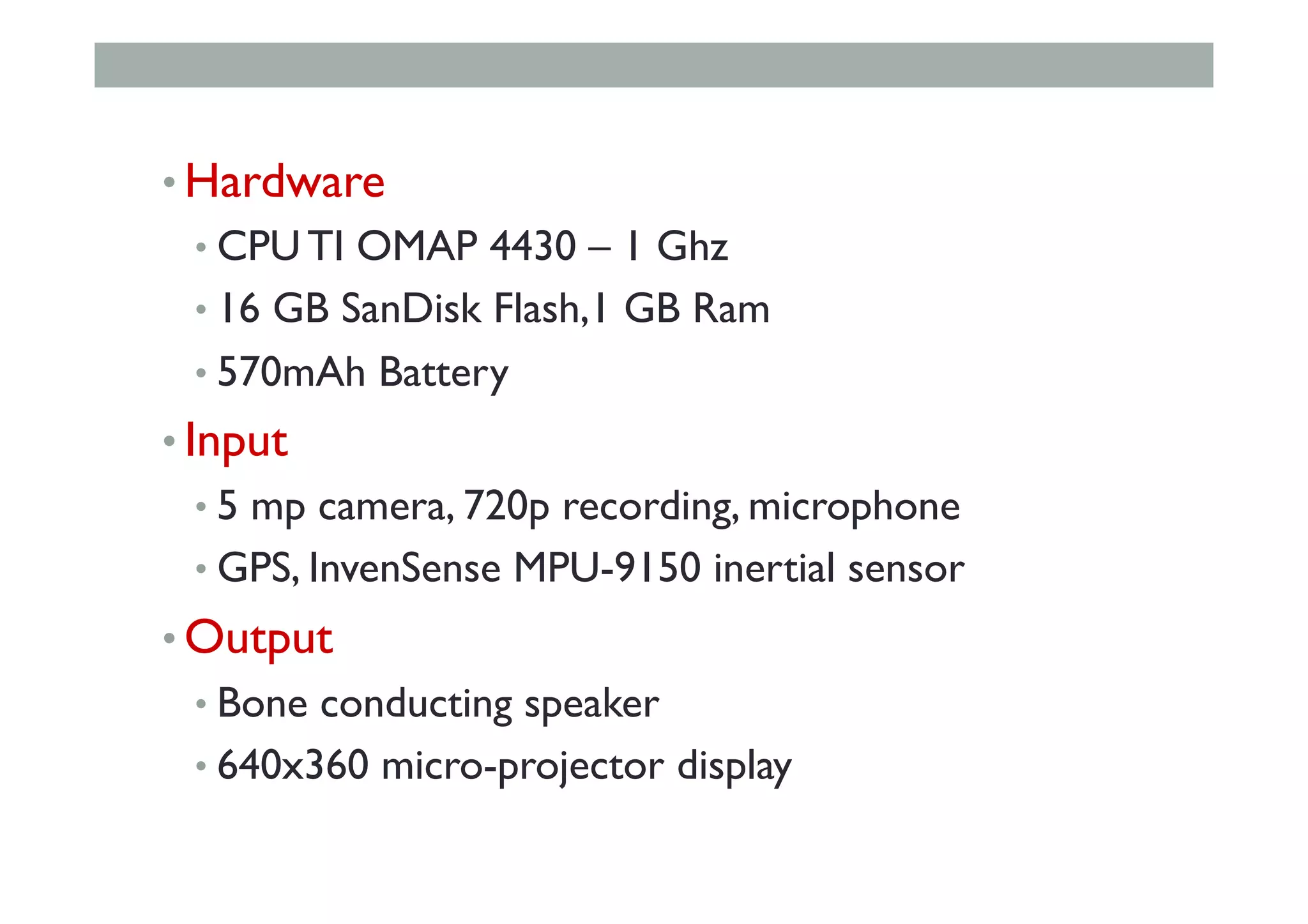 • Hardware
• CPU TI OMAP 4430 – 1 Ghz
• 16 GB SanDisk Flash,1 GB Ram
• 570mAh Battery
• Input
• 5 mp camera, 720p recording, microphone
• GPS, InvenSense MPU-9150 inertial sensor
• Output
• Bone conducting speaker
• 640x360 micro-projector display
 
