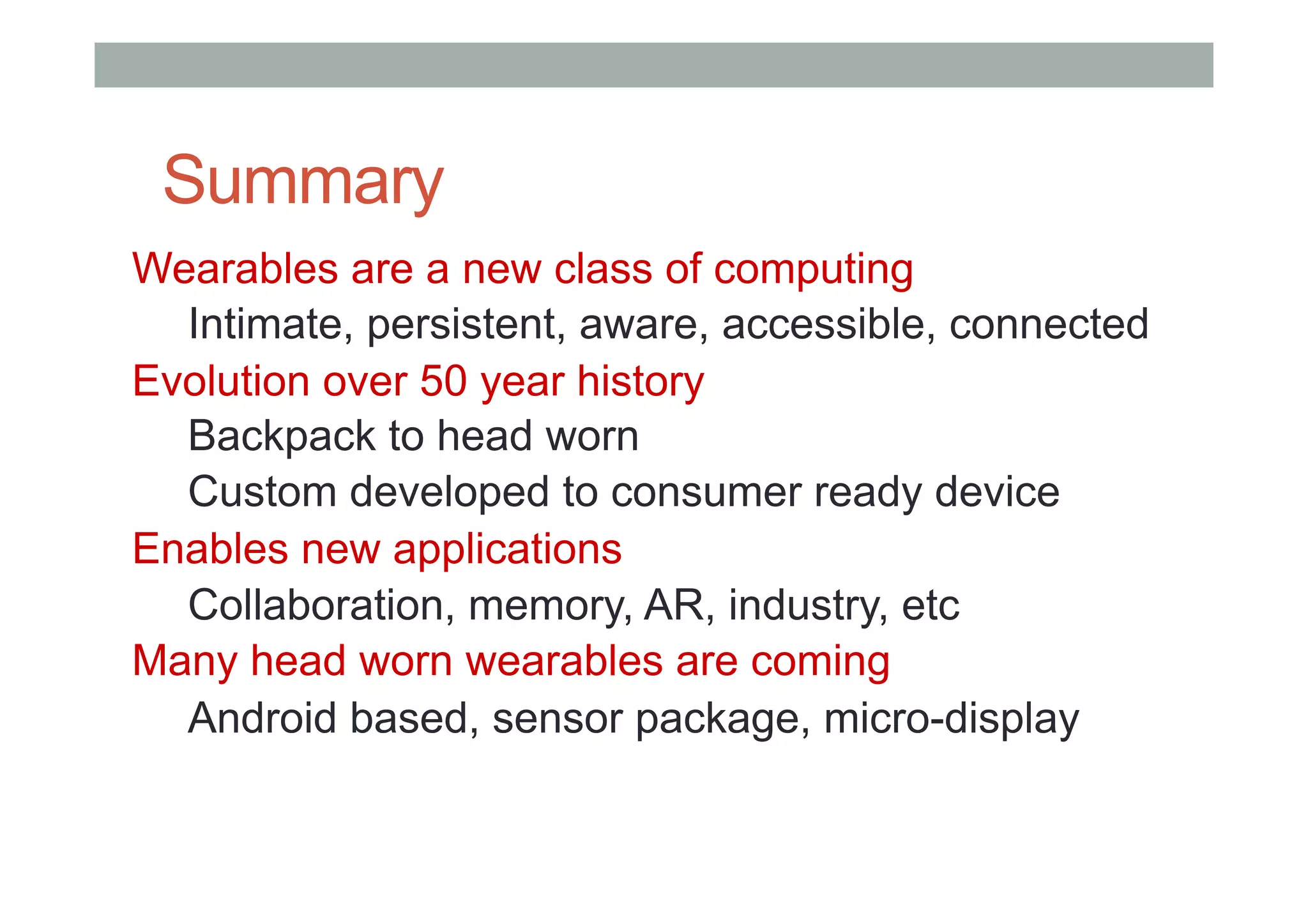 Summary
Wearables are a new class of computing
Intimate, persistent, aware, accessible, connected
Evolution over 50 year history
Backpack to head worn
Custom developed to consumer ready device
Enables new applications
Collaboration, memory, AR, industry, etc
Many head worn wearables are coming
Android based, sensor package, micro-display
 