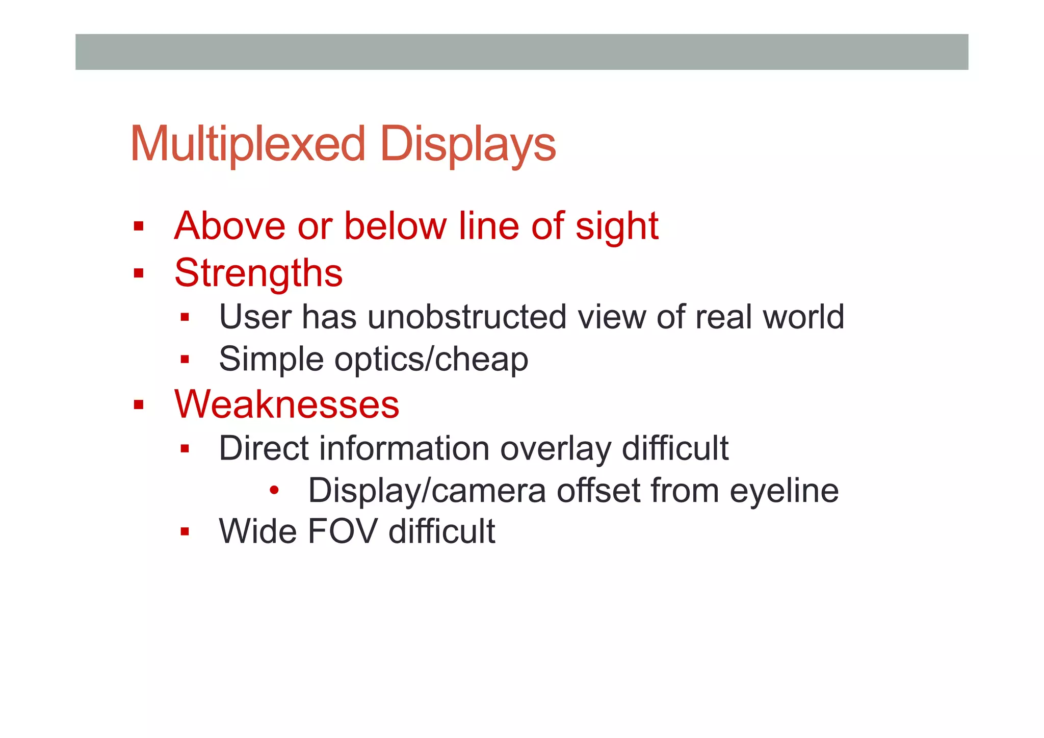 Multiplexed Displays
▪  Above or below line of sight
▪  Strengths
▪  User has unobstructed view of real world
▪  Simple optics/cheap
▪  Weaknesses
▪  Direct information overlay difficult
•  Display/camera offset from eyeline
▪  Wide FOV difficult
 