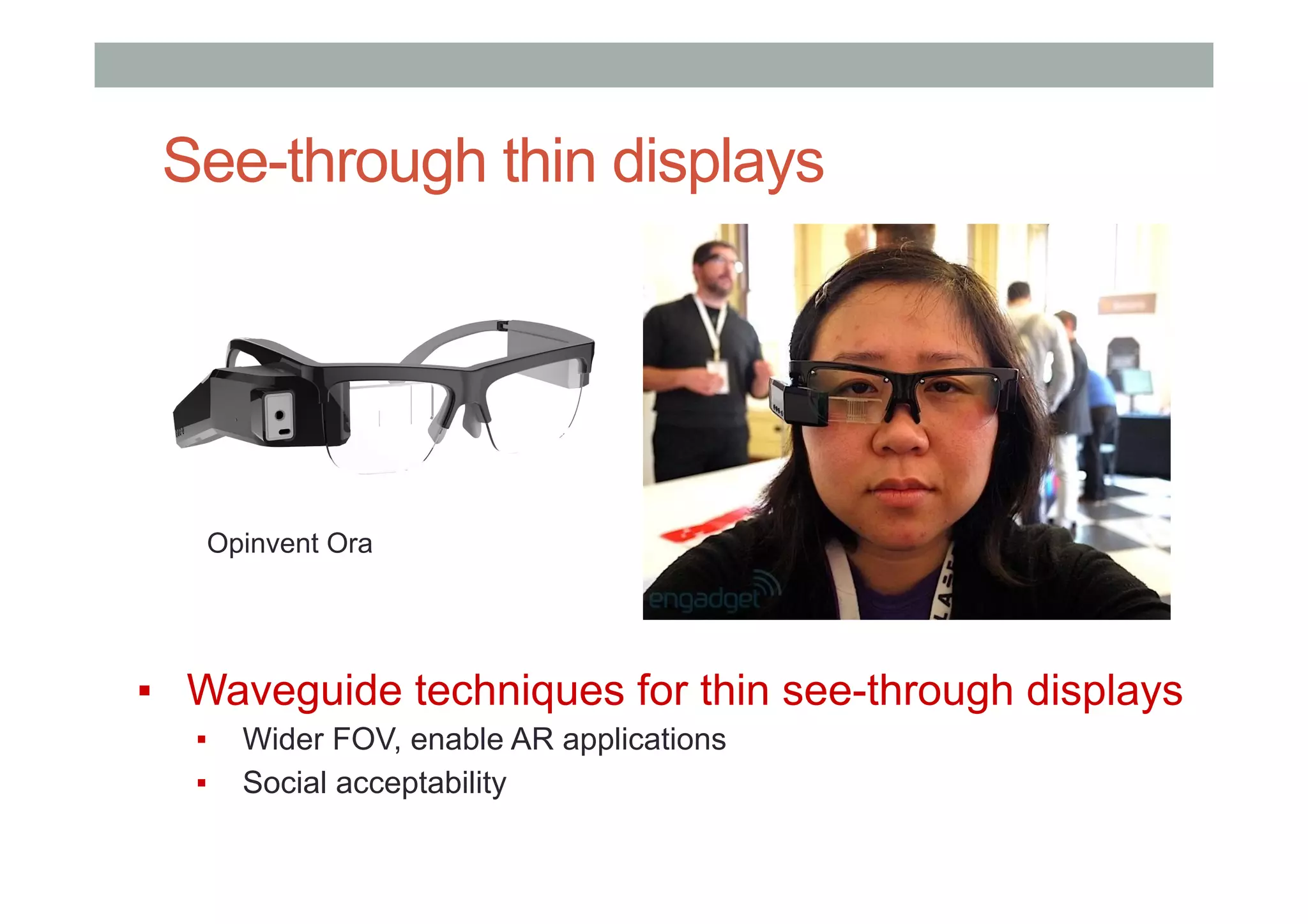 See-through thin displays
▪  Waveguide techniques for thin see-through displays
▪  Wider FOV, enable AR applications
▪  Social acceptability
Opinvent Ora
 