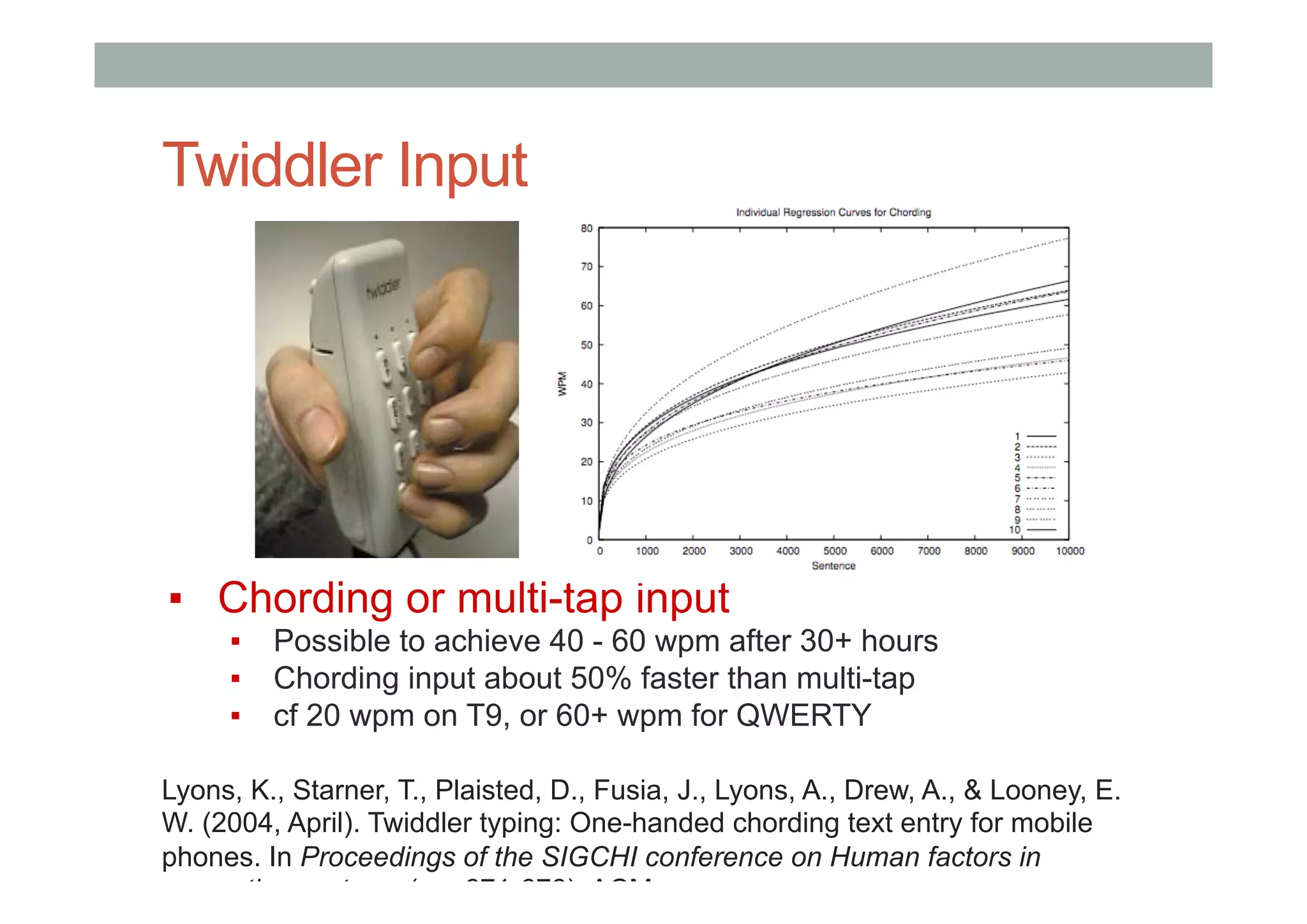 Twiddler Input
▪  Chording or multi-tap input
▪  Possible to achieve 40 - 60 wpm after 30+ hours
▪  Chording input about 50% faster than multi-tap
▪  cf 20 wpm on T9, or 60+ wpm for QWERTY
Lyons, K., Starner, T., Plaisted, D., Fusia, J., Lyons, A., Drew, A., & Looney, E.
W. (2004, April). Twiddler typing: One-handed chording text entry for mobile
phones. In Proceedings of the SIGCHI conference on Human factors in
computing systems (pp. 671-678). ACM.
 