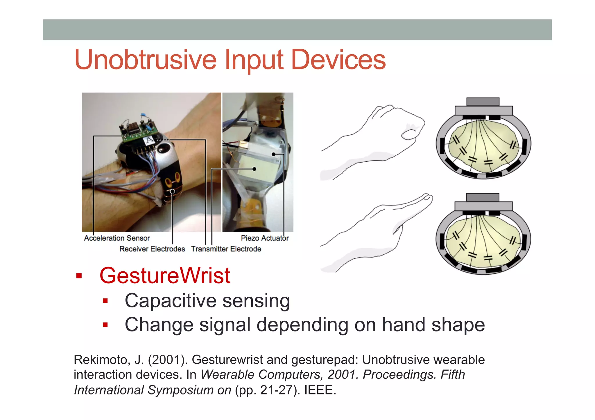 Unobtrusive Input Devices
▪  GestureWrist
▪  Capacitive sensing
▪  Change signal depending on hand shape
Rekimoto, J. (2001). Gesturewrist and gesturepad: Unobtrusive wearable
interaction devices. In Wearable Computers, 2001. Proceedings. Fifth
International Symposium on (pp. 21-27). IEEE.
 