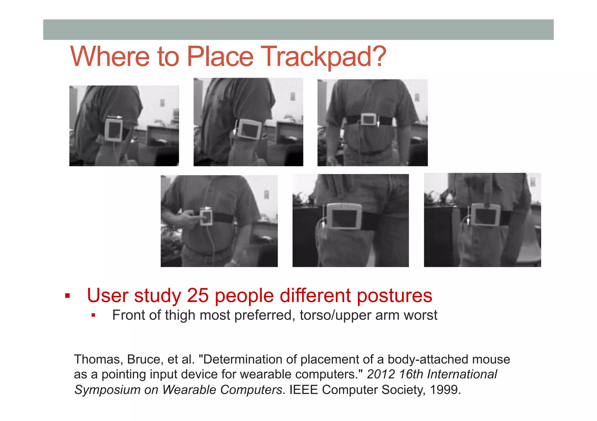 Where to Place Trackpad?
▪  User study 25 people different postures
▪  Front of thigh most preferred, torso/upper arm worst
Thomas, Bruce, et al. "Determination of placement of a body-attached mouse
as a pointing input device for wearable computers." 2012 16th International
Symposium on Wearable Computers. IEEE Computer Society, 1999.
 