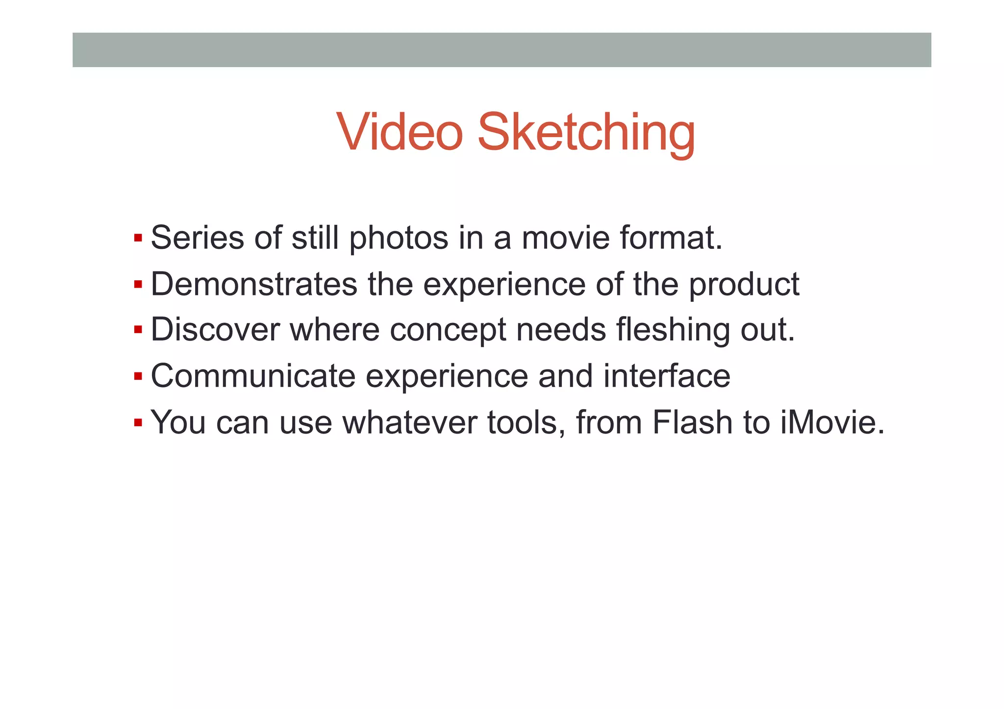 ▪ Series of still photos in a movie format.
▪ Demonstrates the experience of the product
▪ Discover where concept needs fleshing out.
▪ Communicate experience and interface
▪ You can use whatever tools, from Flash to iMovie.
Video Sketching
 
