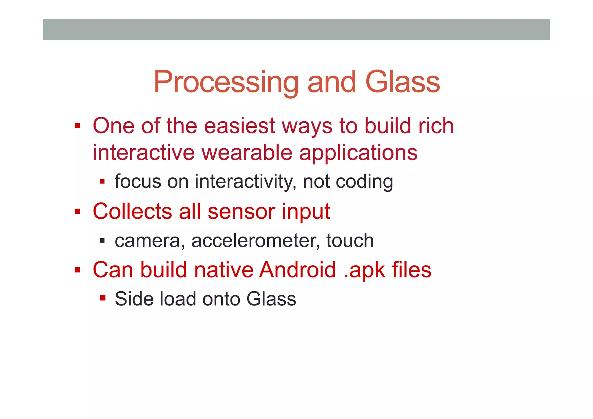 Processing and Glass
▪  One of the easiest ways to build rich
interactive wearable applications
▪  focus on interactivity, not coding
▪  Collects all sensor input
▪  camera, accelerometer, touch
▪  Can build native Android .apk files
▪  Side load onto Glass
 