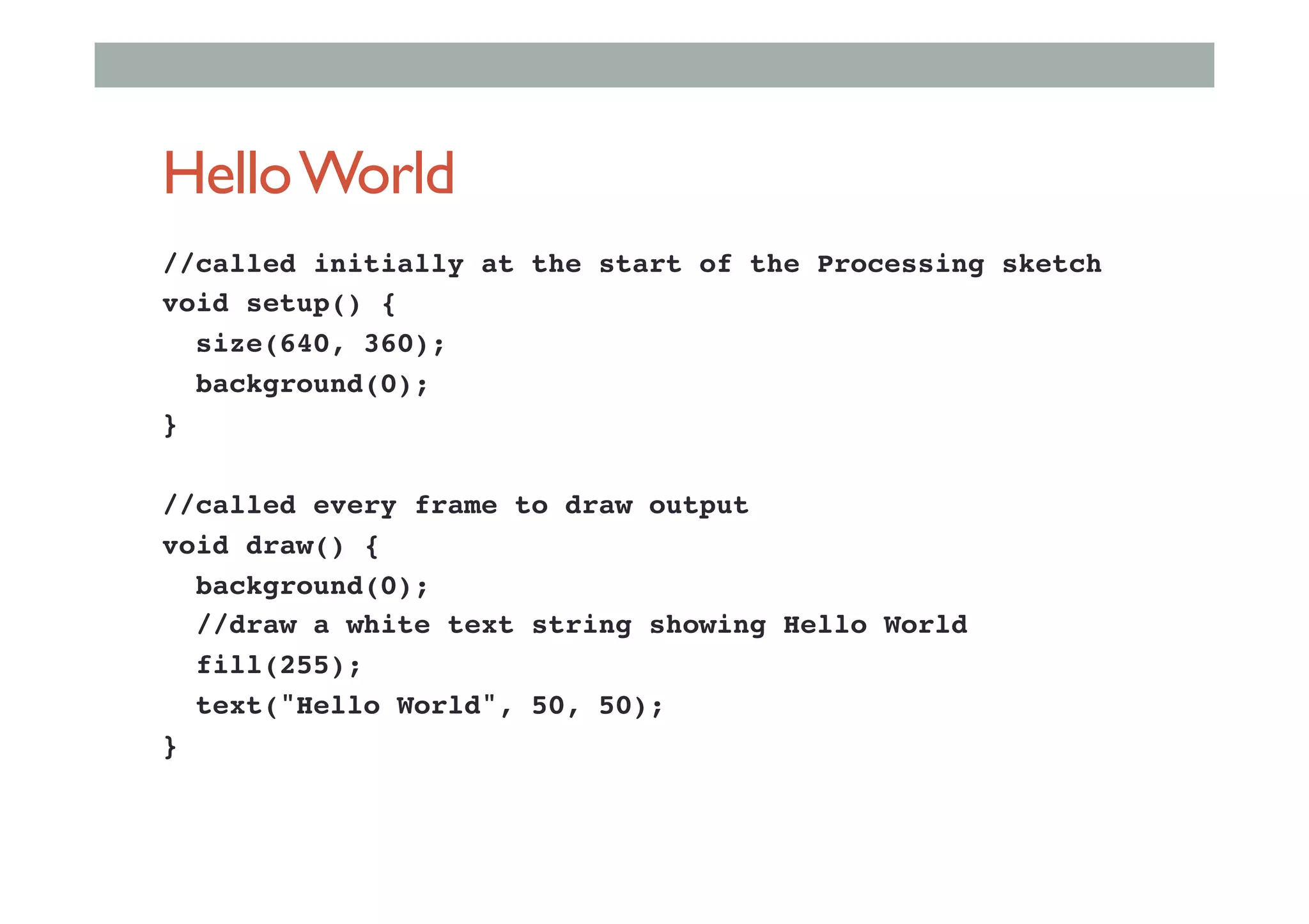 HelloWorld
//called initially at the start of the Processing sketch!
void setup() {!
size(640, 360);!
background(0);!
} !
!
//called every frame to draw output!
void draw() {!
background(0);!
//draw a white text string showing Hello World!
fill(255);!
text("Hello World", 50, 50);!
}!
 