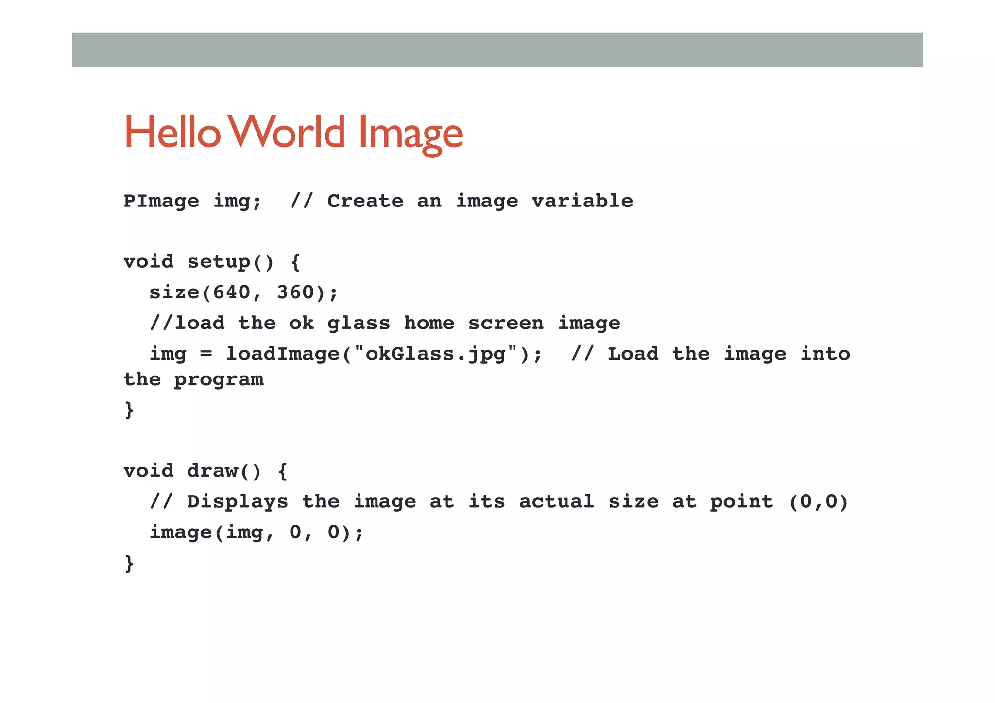 HelloWorld Image
PImage img; // Create an image variable!
!
void setup() {!
size(640, 360);!
//load the ok glass home screen image!
img = loadImage("okGlass.jpg"); // Load the image into
the program !
}!
!
void draw() {!
// Displays the image at its actual size at point (0,0)!
image(img, 0, 0);!
}!
 