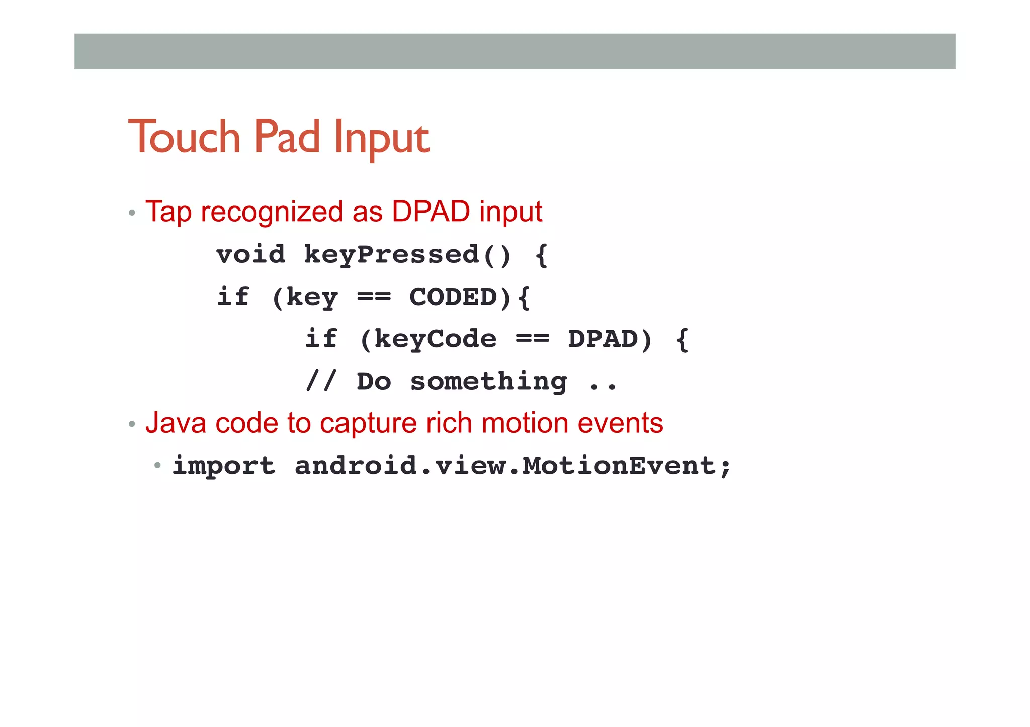 Touch Pad Input
•  Tap recognized as DPAD input
!void keyPressed() {!
!if (key == CODED){!
! !if (keyCode == DPAD) {!
!// Do something ..!
•  Java code to capture rich motion events
•  import android.view.MotionEvent;!
 