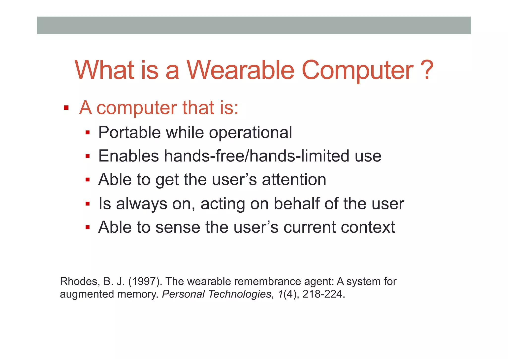 What is a Wearable Computer ?
▪  A computer that is:
▪  Portable while operational
▪  Enables hands-free/hands-limited use
▪  Able to get the user’s attention
▪  Is always on, acting on behalf of the user
▪  Able to sense the user’s current context
Rhodes, B. J. (1997). The wearable remembrance agent: A system for
augmented memory. Personal Technologies, 1(4), 218-224.
 