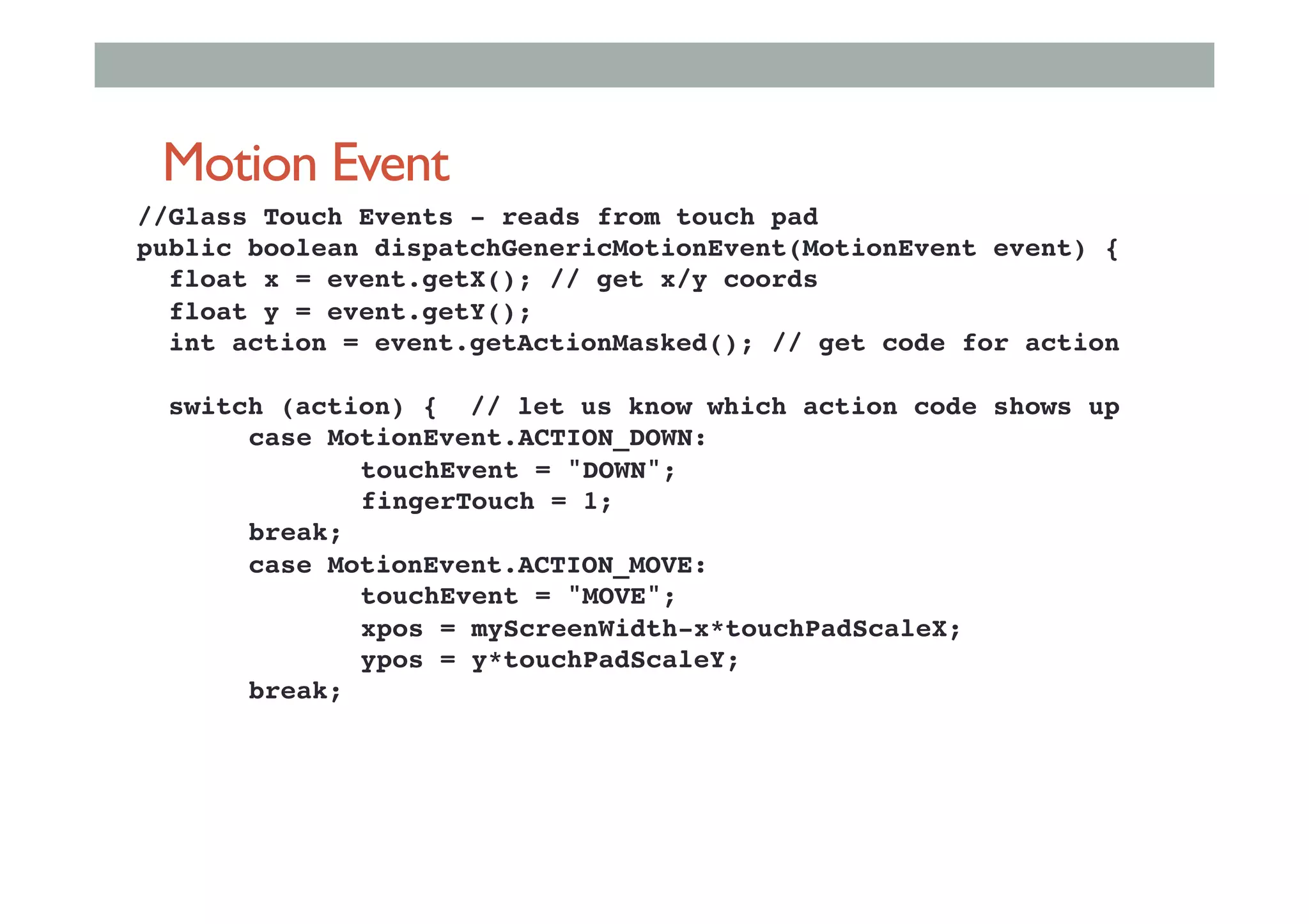 Motion Event
//Glass Touch Events - reads from touch pad!
public boolean dispatchGenericMotionEvent(MotionEvent event) {!
float x = event.getX(); // get x/y coords !
float y = event.getY();!
int action = event.getActionMasked(); // get code for action!
!
switch (action) { // let us know which action code shows up!
!case MotionEvent.ACTION_DOWN:!
! !touchEvent = "DOWN";!
! !fingerTouch = 1;!
!break; !
!case MotionEvent.ACTION_MOVE:!
! !touchEvent = "MOVE";!
! !xpos = myScreenWidth-x*touchPadScaleX;!
! !ypos = y*touchPadScaleY;!
!break;!
 