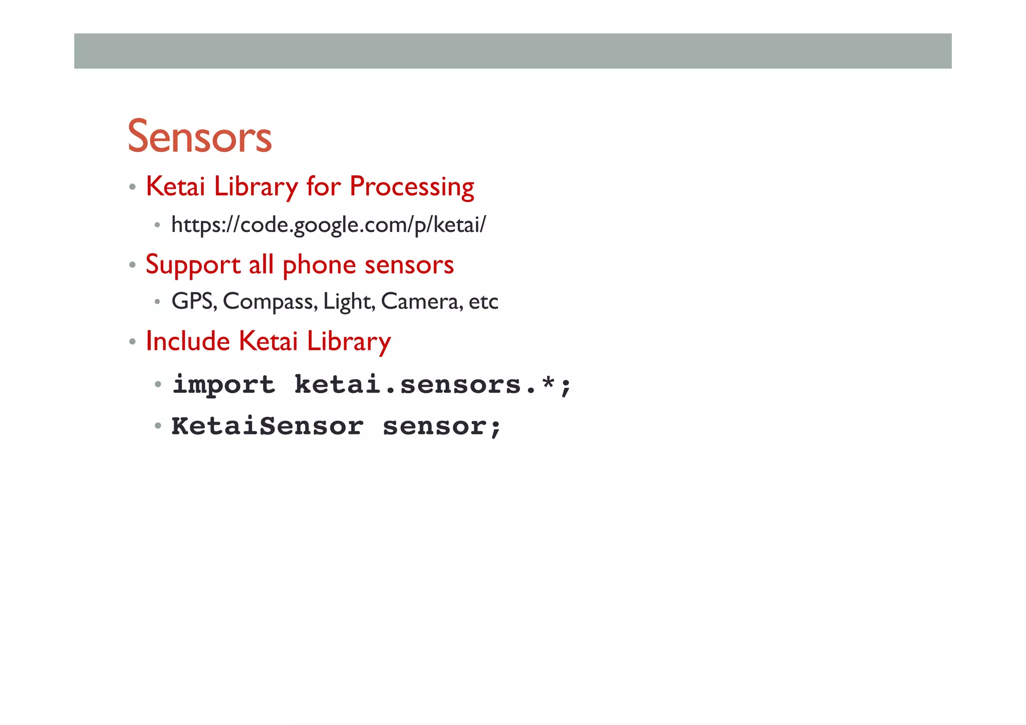 Sensors
•  Ketai Library for Processing
•  https://code.google.com/p/ketai/
•  Support all phone sensors
•  GPS, Compass, Light, Camera, etc
•  Include Ketai Library
•  import ketai.sensors.*;!
•  KetaiSensor sensor;!
 