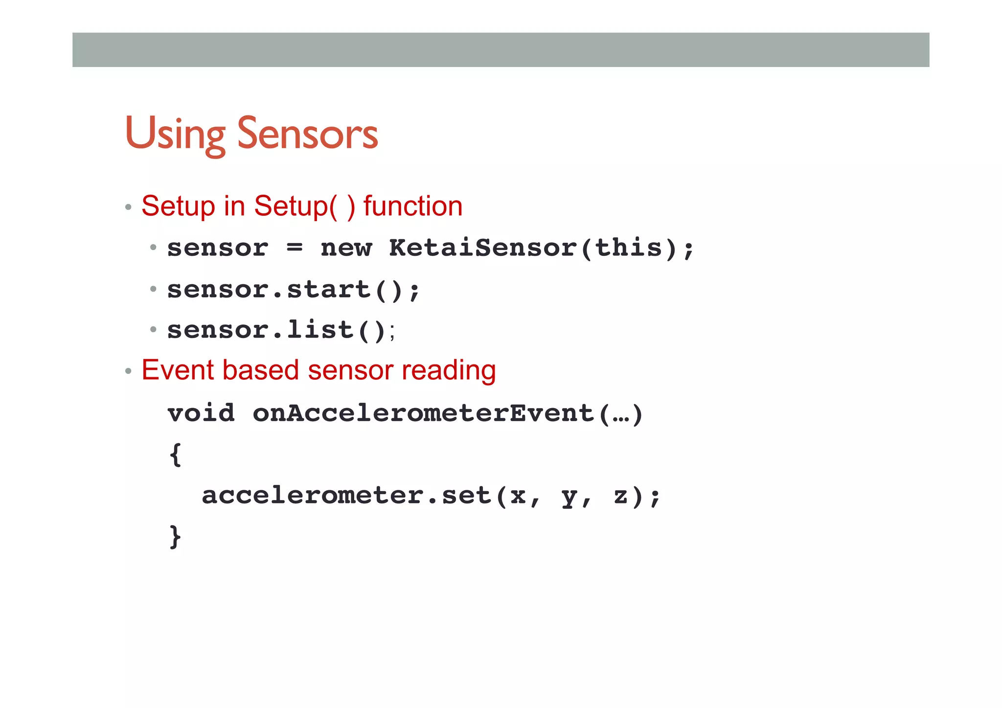 Using Sensors
•  Setup in Setup( ) function
•  sensor = new KetaiSensor(this);!
•  sensor.start();!
•  sensor.list();
•  Event based sensor reading
void onAccelerometerEvent(…)!
{!
accelerometer.set(x, y, z);!
}!
 