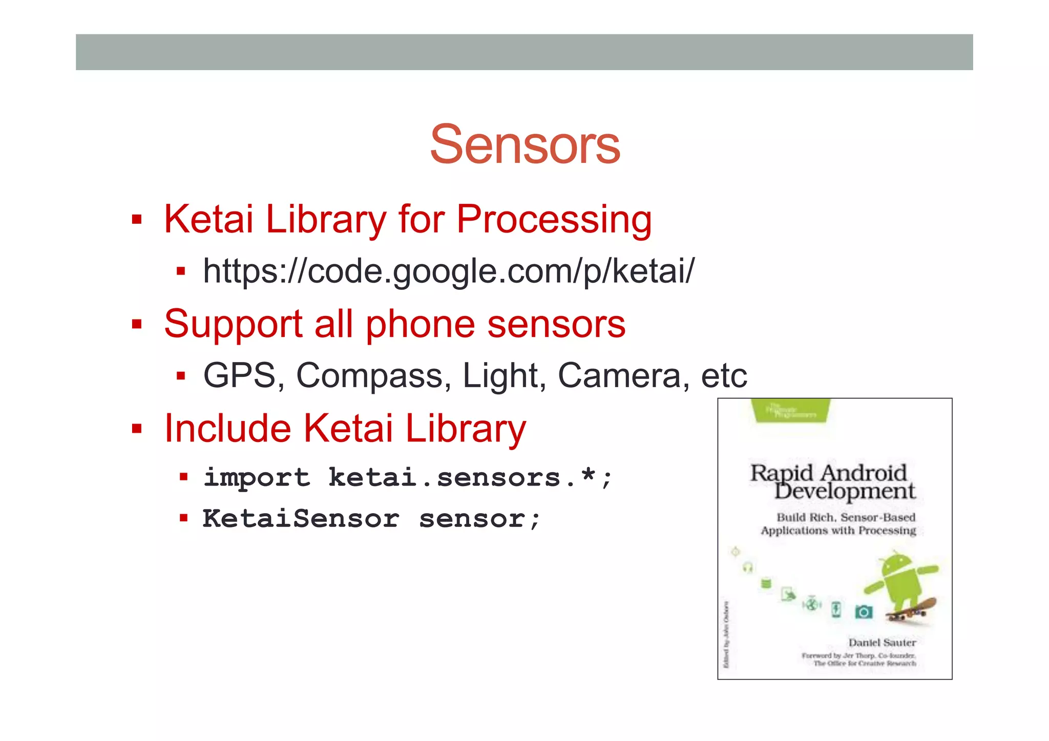 Sensors
▪  Ketai Library for Processing
▪  https://code.google.com/p/ketai/
▪  Support all phone sensors
▪  GPS, Compass, Light, Camera, etc
▪  Include Ketai Library
▪  import ketai.sensors.*;
▪  KetaiSensor sensor;
 