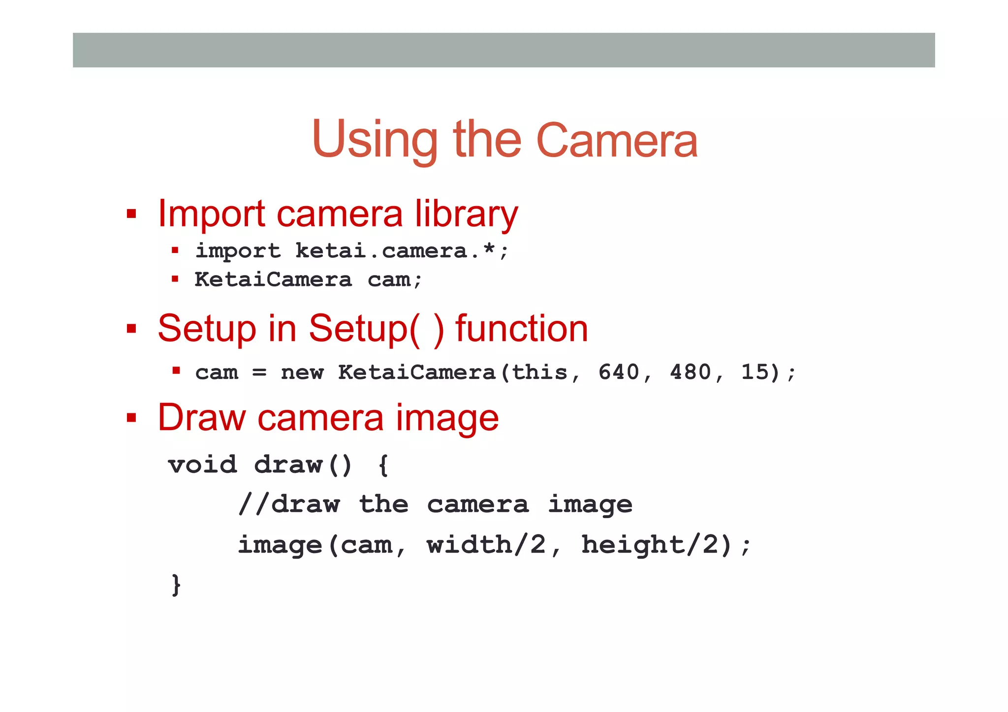 Using the Camera
▪  Import camera library
▪  import ketai.camera.*;
▪  KetaiCamera cam;
▪  Setup in Setup( ) function
▪  cam = new KetaiCamera(this, 640, 480, 15);
▪  Draw camera image
void draw() {
//draw the camera image
image(cam, width/2, height/2);
}
 