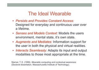 The Ideal Wearable
▪  Persists and Provides Constant Access:
Designed for everyday and continuous user over
a lifetime.
▪  Senses and Models Context: Models the users
environment, mental state, it’s own state.
▪  Augments and Mediates: Information support for
the user in both the physical and virtual realities.
▪  Interacts Seamlessly: Adapts its input and output
modalities to those most appropriate at the time.
Starner, T. E. (1999). Wearable computing and contextual awareness
(Doctoral dissertation, Massachusetts Institute of Technology).
 