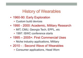History of Wearables
▪  1960-90: Early Exploration
▪  Custom build devices
▪  1990 - 2000: Academic, Military Research
▪  MIT, CMU, Georgia Tech, EPFL, etc
▪  1997: ISWC conference starts
▪  1995 – 2005+: First Commercial Uses
▪  Niche industry applications, Military
▪  2010 - : Second Wave of Wearables
▪  Consumer applications, Head Worn
 