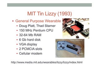 MIT Tin Lizzy (1993)
▪  General Purpose Wearable
▪  Doug Platt, Thad Starner
▪  150 MHz Pentium CPU
▪  32-64 Mb RAM
▪  6 Gb hard disk
▪  VGA display
▪  2 PCMCIA slots
▪  Cellular modem
http://www.media.mit.edu/wearables/lizzy/lizzy/index.html
 