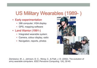 US Military Wearables (1989- )
▪  Early experimentation
▪  386 computer, VGA display
▪  GPS, mapping software
▪  Land Warrior (1991-)
▪  Integrated wearable system
▪  Camera, colour display, radio
▪  Navigation, reports, photos
Zieniewicz, M. J., Johnson, D. C., Wong, C., & Flatt, J. D. (2002). The evolution of
army wearable computers. IEEE Pervasive Computing, 1(4), 30-40.
 