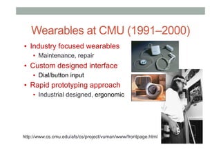 Wearables at CMU (1991–2000)
▪  Industry focused wearables
▪  Maintenance, repair
▪  Custom designed interface
▪  Dial/button input
▪  Rapid prototyping approach
▪  Industrial designed, ergonomic
http://www.cs.cmu.edu/afs/cs/project/vuman/www/frontpage.html
 