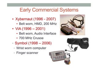 Early Commercial Systems
▪  Xybernaut (1996 - 2007)
▪  Belt worn, HMD, 200 MHz
▪  ViA (1996 – 2001)
▪  Belt worn, Audio Interface
▪  700 MHz Crusoe
•  Symbol (1998 – 2006)
•  Wrist worn computer
•  Finger scanner
 