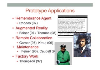 Prototype Applications
▪  Remembrance Agent
▪  Rhodes (97)
▪  Augmented Reality
▪  Feiner (97), Thomas (98)
▪  Remote Collaboration
▪  Garner (97), Kraut (96)
•  Maintenance
•  Feiner (93), Caudell (92)
▪  Factory Work
▪  Thompson (97)
 
