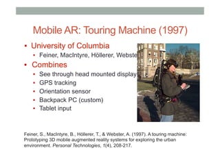 Mobile AR: Touring Machine (1997)
▪  University of Columbia
▪  Feiner, MacIntyre, Höllerer, Webster
▪  Combines
▪  See through head mounted display
▪  GPS tracking
▪  Orientation sensor
▪  Backpack PC (custom)
▪  Tablet input
Feiner, S., MacIntyre, B., Höllerer, T., & Webster, A. (1997). A touring machine:
Prototyping 3D mobile augmented reality systems for exploring the urban
environment. Personal Technologies, 1(4), 208-217.
 